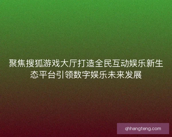 聚焦搜狐游戏大厅打造全民互动娱乐新生态平台引领数字娱乐未来发展