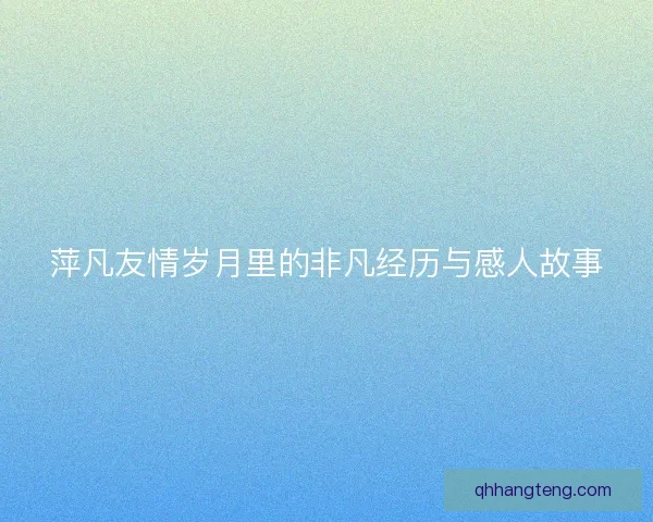 萍凡友情岁月里的非凡经历与感人故事