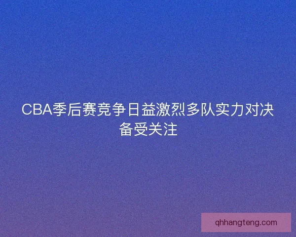 CBA季后赛竞争日益激烈多队实力对决备受关注