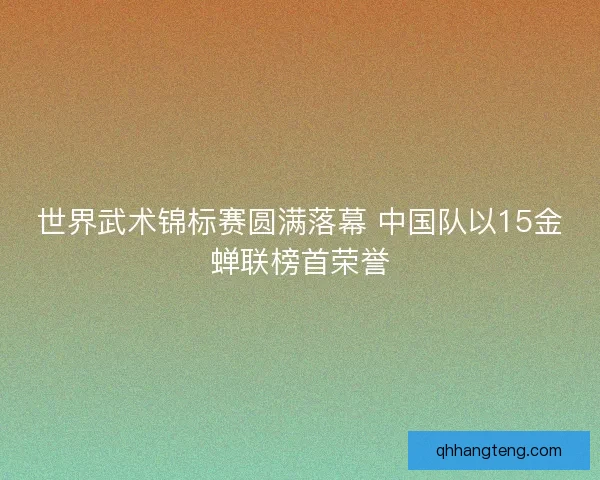 世界武术锦标赛圆满落幕 中国队以15金蝉联榜首荣誉