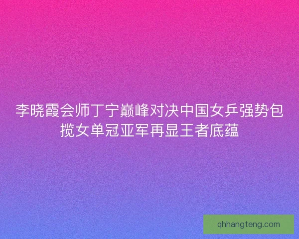 李晓霞会师丁宁巅峰对决中国女乒强势包揽女单冠亚军再显王者底蕴