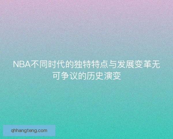 NBA不同时代的独特特点与发展变革无可争议的历史演变