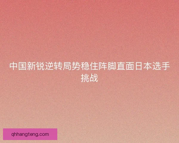 中国新锐逆转局势稳住阵脚直面日本选手挑战