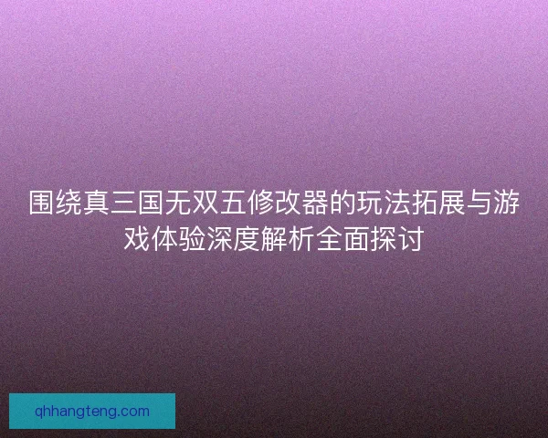围绕真三国无双五修改器的玩法拓展与游戏体验深度解析全面探讨